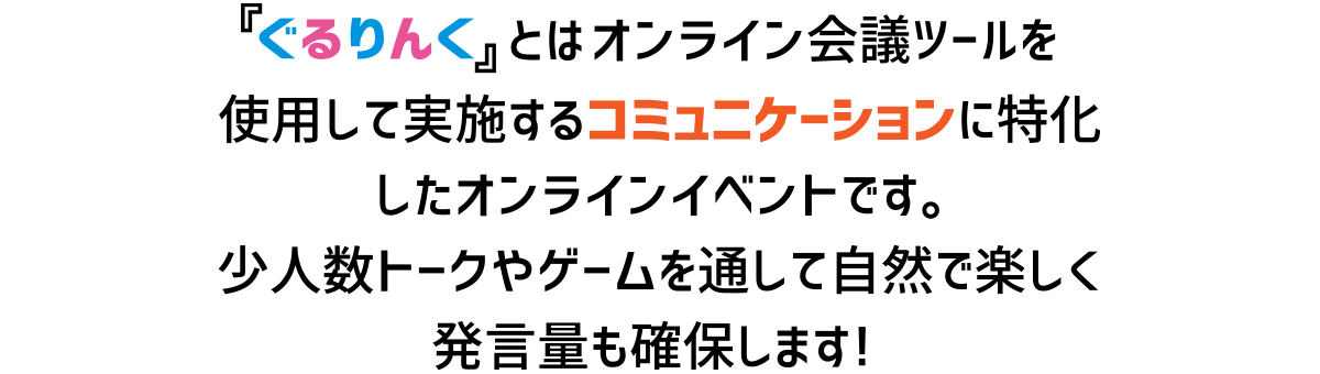 ぐるりんとはオンライン会議ツールを使用して実施するコミュニケーションに特化したオンラインイベントです。少人数トークやゲームを通して自然で楽しく発言量も確保します！