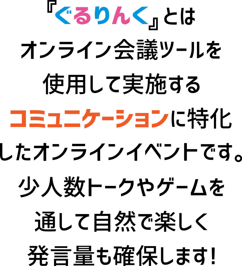 ぐるりんとはオンライン会議ツールを使用して実施するコミュニケーションに撮っかしらオンラインイベントです。少人数トークやゲームを通して自然で楽しく発言量も確保します！