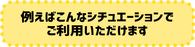 例えばこんなシチュエーションでご利用いただけます